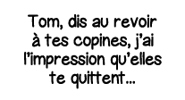 Tom, dis au revoir à tes copines, j ai l impression qu elles te quittent   