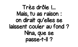 Très drôle      Mais, tu as raison : on dirait qu elles se laissent couler au fond   Nina, que se passe-t-il  