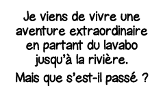 Je viens de vivre une aventure extraordinaire en partant du lavabo jusqu à la rivière  Mais que s est-il passé  
