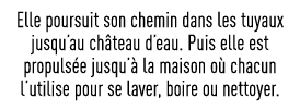 Elle poursuit son chemin dans les tuyaux jusqu au château d eau  Puis elle est propulsée jusqu à la maison où chacun    