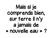 Mais si je comprends bien, sur terre il n y a jamais de   nouvelle eau    