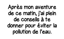 Après mon aventure de ce matin, j ai plein de conseils à te donner pour éviter la pollution de l eau 
